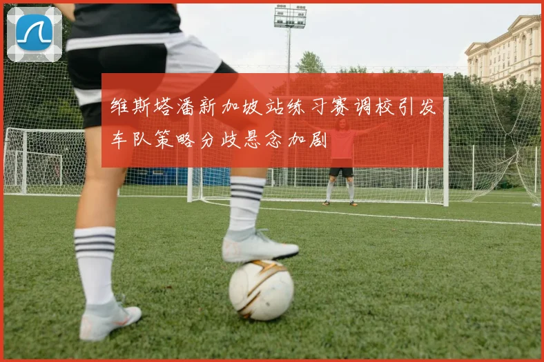 维斯塔潘新加坡站练习赛调校引发车队策略分歧悬念加剧